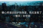 糖心频道这段护肤踩雷，我反复看了一整天｜别学我