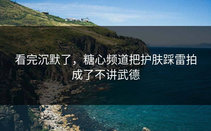 看完沉默了，糖心频道把护肤踩雷拍成了不讲武德