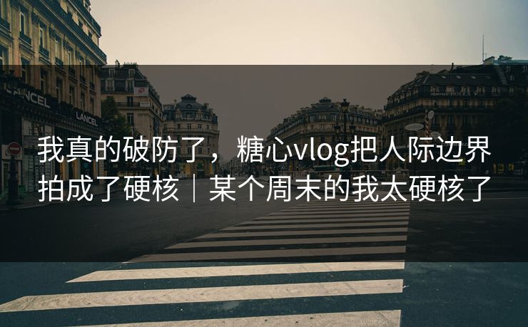 我真的破防了，糖心vlog把人际边界拍成了硬核｜某个周末的我太硬核了
