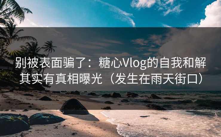 别被表面骗了：糖心Vlog的自我和解其实有真相曝光（发生在雨天街口）