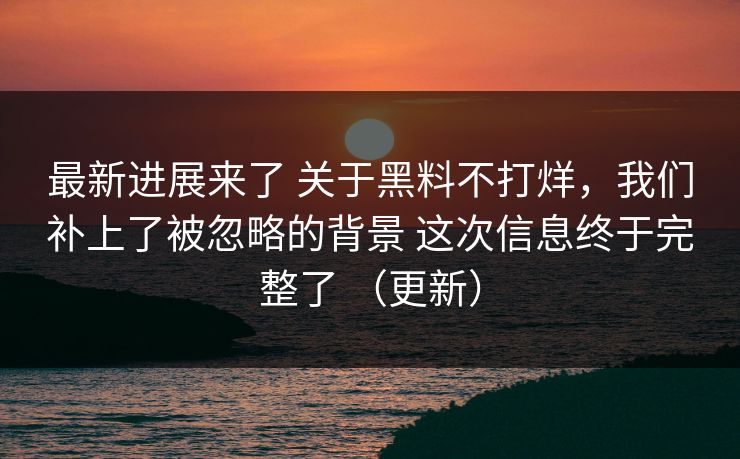 最新进展来了 关于黑料不打烊，我们补上了被忽略的背景 这次信息终于完整了 （更新）