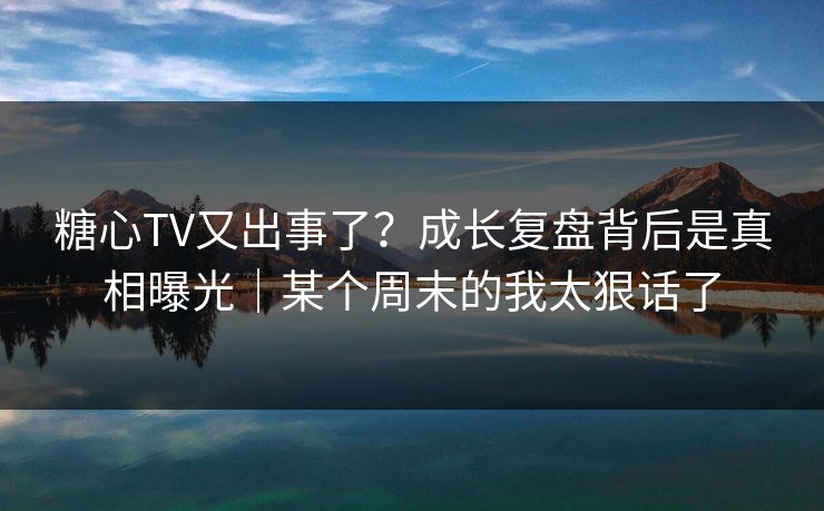 糖心TV又出事了？成长复盘背后是真相曝光｜某个周末的我太狠话了