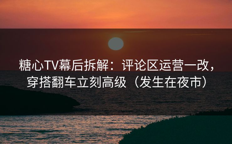 糖心TV幕后拆解：评论区运营一改，穿搭翻车立刻高级（发生在夜市）