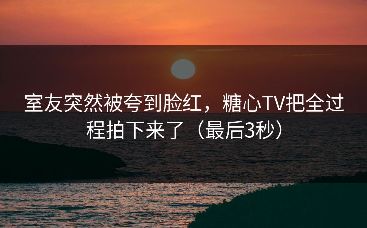 室友突然被夸到脸红，糖心TV把全过程拍下来了（最后3秒）