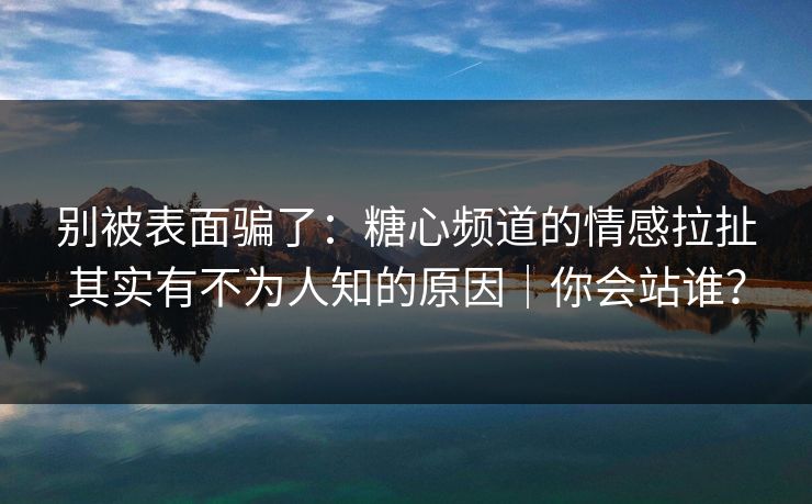 别被表面骗了：糖心频道的情感拉扯其实有不为人知的原因｜你会站谁？