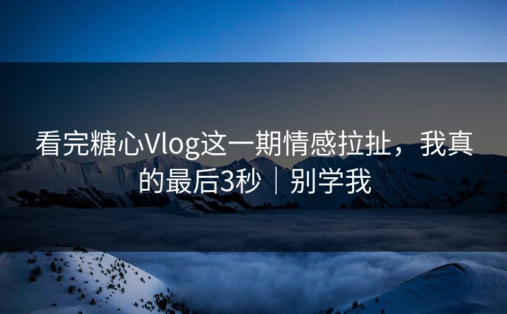 看完糖心Vlog这一期情感拉扯，我真的最后3秒｜别学我