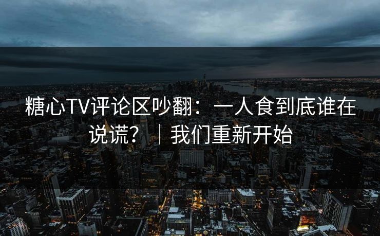 糖心TV评论区吵翻：一人食到底谁在说谎？｜我们重新开始
