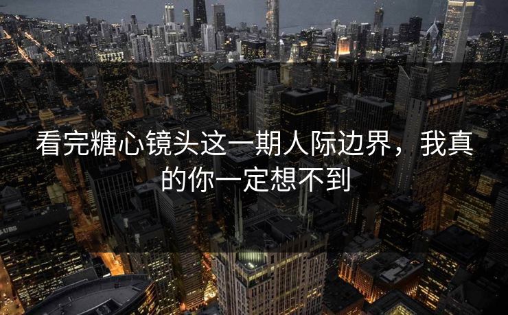 看完糖心镜头这一期人际边界，我真的你一定想不到