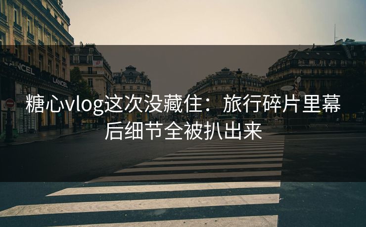糖心vlog这次没藏住：旅行碎片里幕后细节全被扒出来