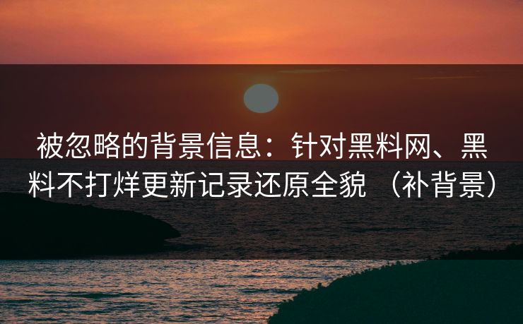 被忽略的背景信息：针对黑料网、黑料不打烊更新记录还原全貌 （补背景）