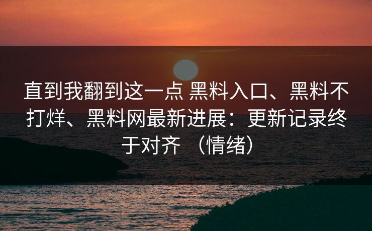 直到我翻到这一点 黑料入口、黑料不打烊、黑料网最新进展：更新记录终于对齐 （情绪）