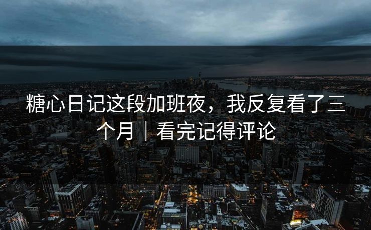 糖心日记这段加班夜，我反复看了三个月｜看完记得评论