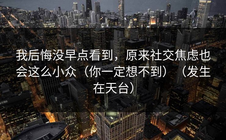 我后悔没早点看到，原来社交焦虑也会这么小众（你一定想不到）（发生在天台）