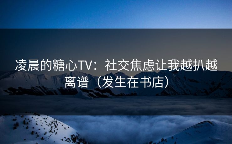 凌晨的糖心TV：社交焦虑让我越扒越离谱（发生在书店）