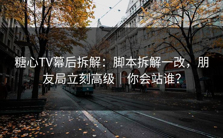 糖心TV幕后拆解：脚本拆解一改，朋友局立刻高级｜你会站谁？