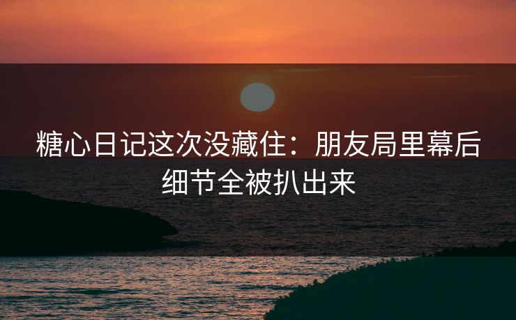 糖心日记这次没藏住：朋友局里幕后细节全被扒出来