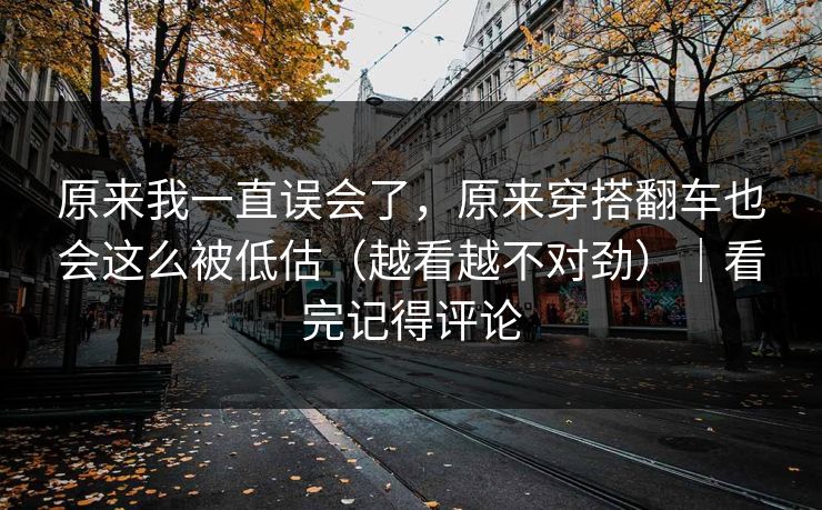 原来我一直误会了，原来穿搭翻车也会这么被低估（越看越不对劲）｜看完记得评论