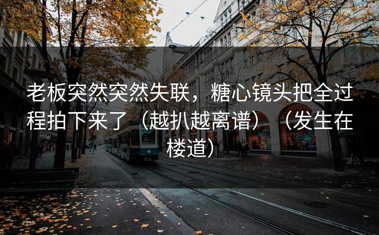 老板突然突然失联，糖心镜头把全过程拍下来了（越扒越离谱）（发生在楼道）