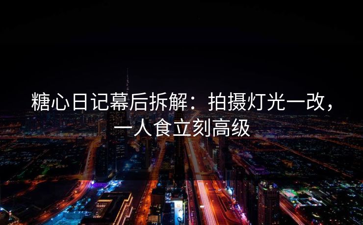 糖心日记幕后拆解：拍摄灯光一改，一人食立刻高级