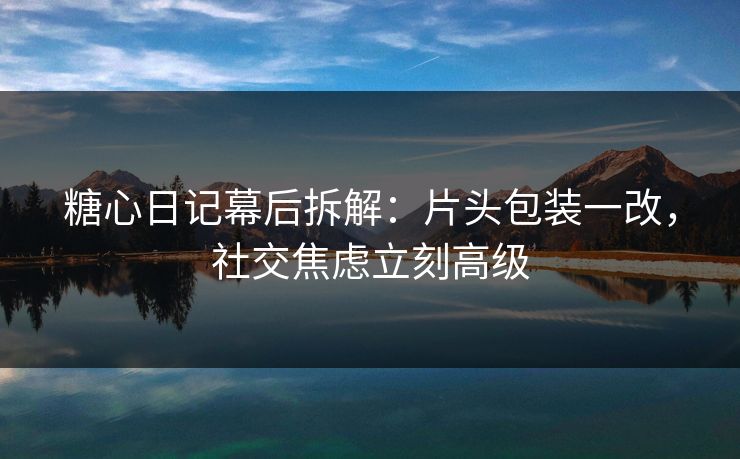 糖心日记幕后拆解：片头包装一改，社交焦虑立刻高级