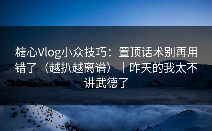 糖心Vlog小众技巧：置顶话术别再用错了（越扒越离谱）｜昨天的我太不讲武德了