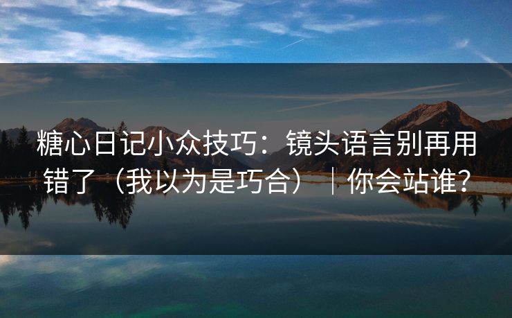 糖心日记小众技巧：镜头语言别再用错了（我以为是巧合）｜你会站谁？