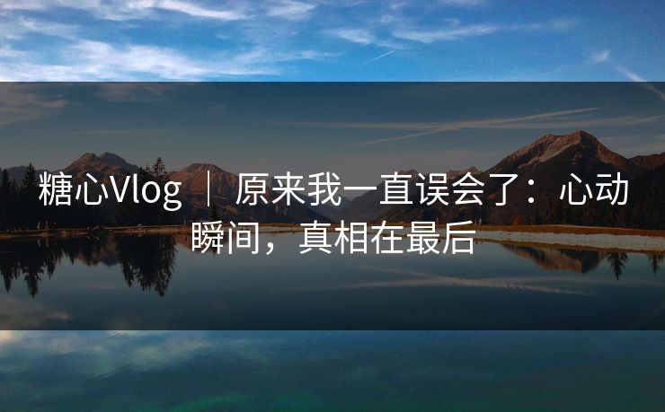 糖心Vlog ｜ 原来我一直误会了：心动瞬间，真相在最后