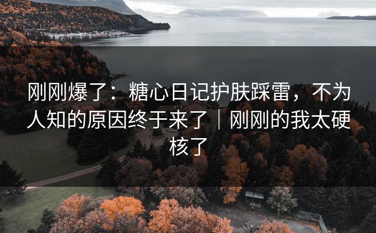 刚刚爆了：糖心日记护肤踩雷，不为人知的原因终于来了｜刚刚的我太硬核了
