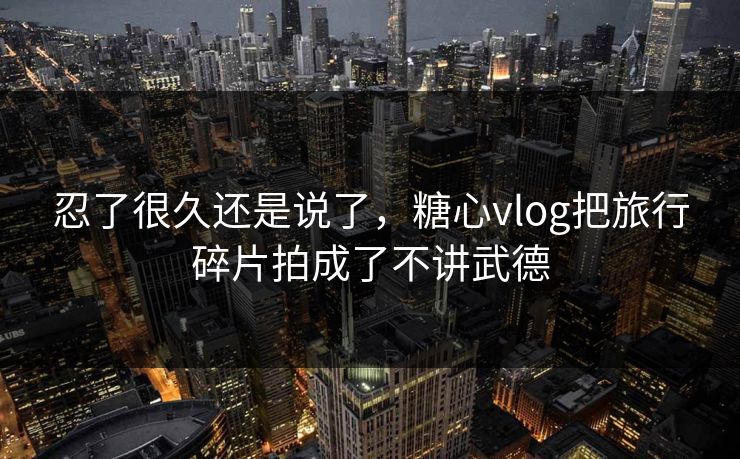 忍了很久还是说了，糖心vlog把旅行碎片拍成了不讲武德
