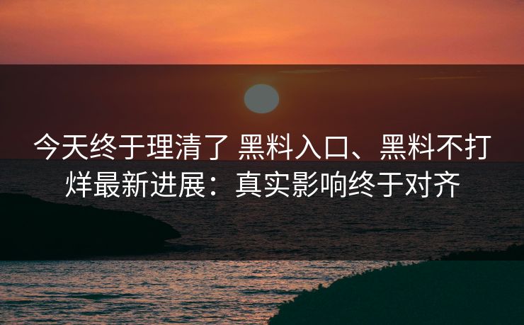 今天终于理清了 黑料入口、黑料不打烊最新进展：真实影响终于对齐