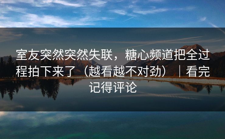 室友突然突然失联，糖心频道把全过程拍下来了（越看越不对劲）｜看完记得评论