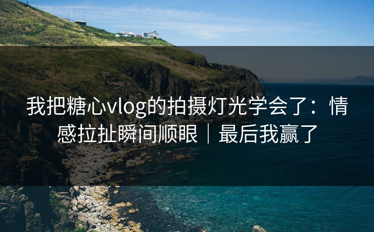 我把糖心vlog的拍摄灯光学会了：情感拉扯瞬间顺眼｜最后我赢了